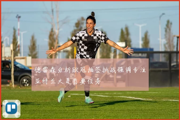 德雷森分析欧冠抽签挑战强调专注亚特兰大是首要任务