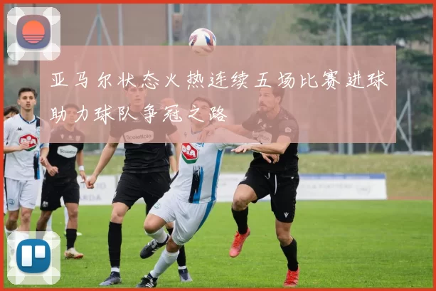 亚马尔状态火热连续五场比赛进球助力球队争冠之路