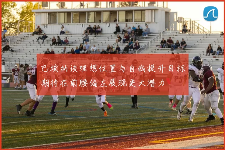 巴埃纳谈理想位置与自我提升目标期待在前腰偏左展现更大潜力