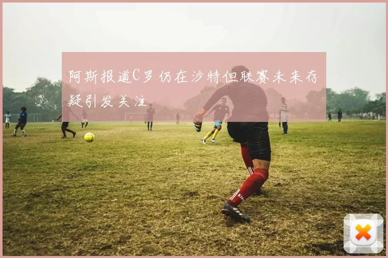 阿斯报道C罗仍在沙特但联赛未来存疑引发关注