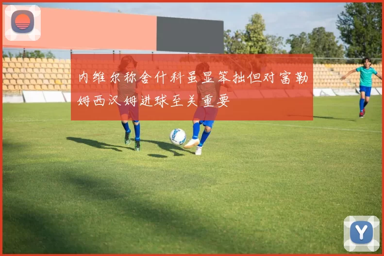 内维尔称舍什科虽显笨拙但对富勒姆西汉姆进球至关重要