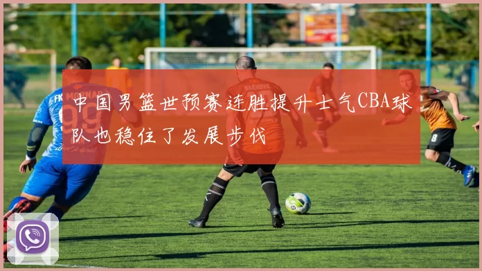 中国男篮世预赛连胜提升士气CBA球队也稳住了发展步伐