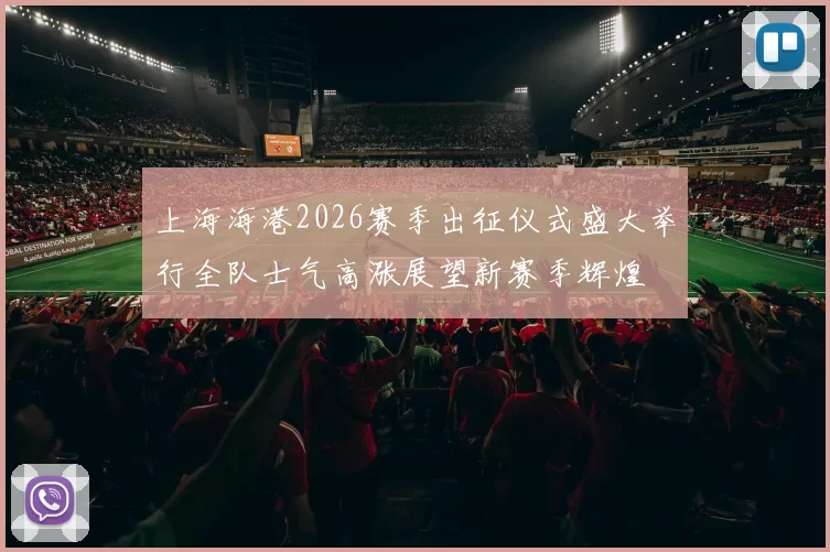 上海海港2026赛季出征仪式盛大举行全队士气高涨展望新赛季辉煌