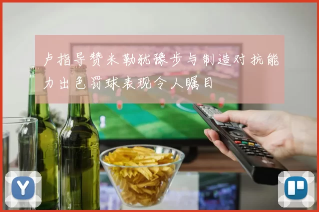 卢指导赞米勒犹豫步与制造对抗能力出色罚球表现令人瞩目