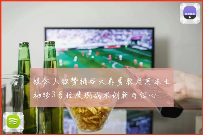 媒体人称赞桶谷大真勇敢启用本土袖珍3号位展现战术创新与信心