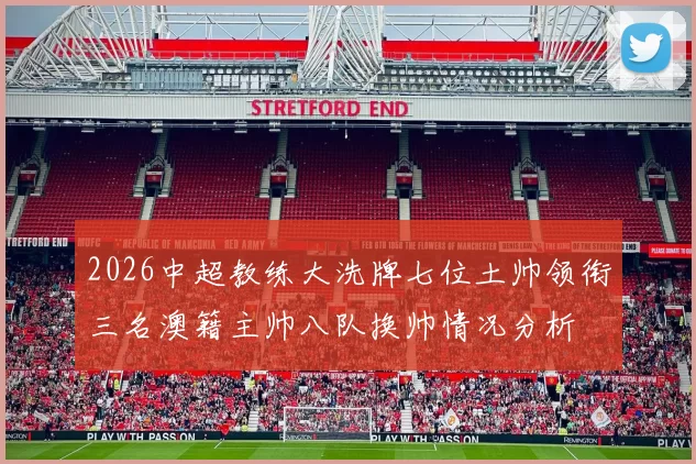 2026中超教练大洗牌七位土帅领衔三名澳籍主帅八队换帅情况分析