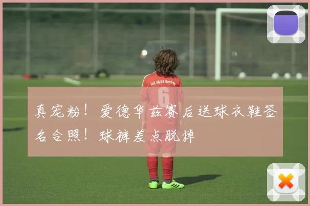 真宠粉！爱德华兹赛后送球衣鞋签名合照！球裤差点脱掉