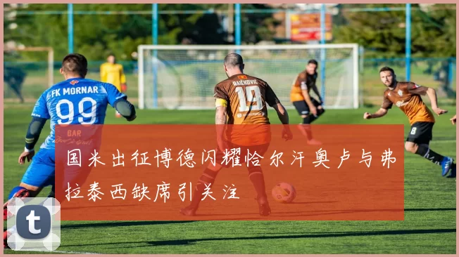 国米出征博德闪耀恰尔汗奥卢与弗拉泰西缺席引关注