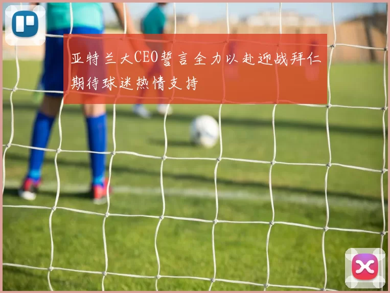 亚特兰大CEO誓言全力以赴迎战拜仁期待球迷热情支持