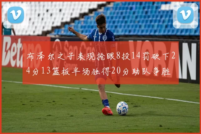 布泽尔之子表现抢眼8投14罚砍下24分13篮板半场独得20分助队争胜