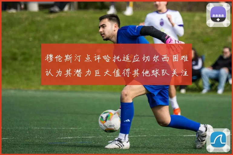 穆伦斯汀点评哈托适应切尔西困难认为其潜力巨大值得其他球队关注