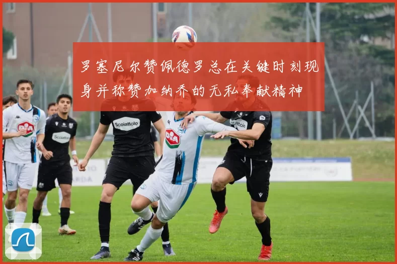 罗塞尼尔赞佩德罗总在关键时刻现身并称赞加纳乔的无私奉献精神