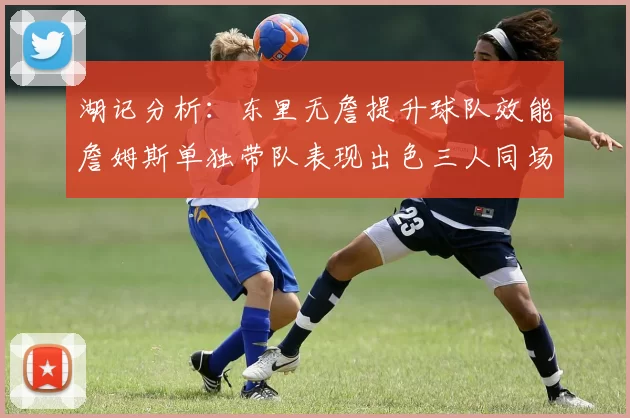湖记分析：东里无詹提升球队效能詹姆斯单独带队表现出色三人同场反而下滑