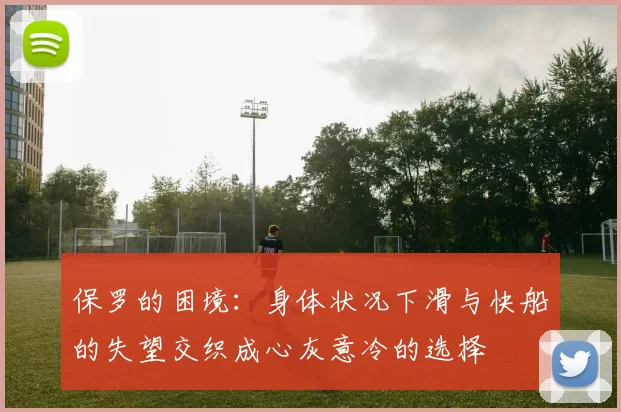 保罗的困境：身体状况下滑与快船的失望交织成心灰意冷的选择