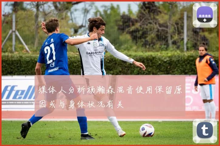 媒体人分析杨瀚森混音使用保留原因或与身体状况有关